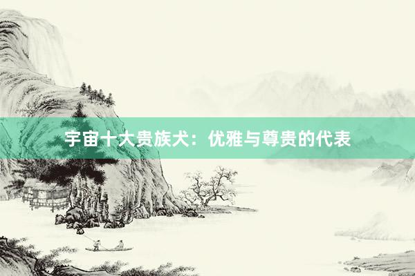 宇宙十大贵族犬：优雅与尊贵的代表